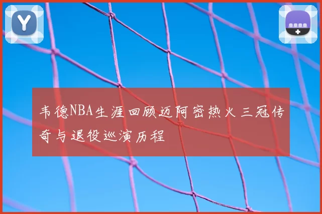 韦德NBA生涯回顾迈阿密热火三冠传奇与退役巡演历程