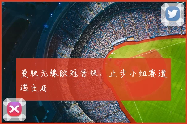 曼联无缘欧冠晋级,止步小组赛遭遇出局