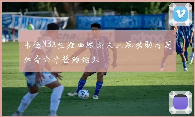 韦德NBA生涯回顾热火三冠功勋与芝加哥公牛签约始末