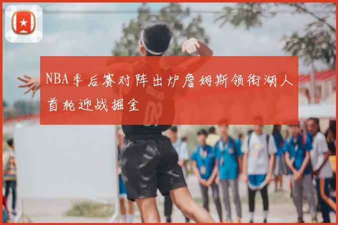 NBA季后赛对阵出炉詹姆斯领衔湖人首轮迎战掘金