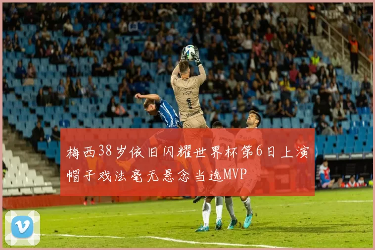 梅西38岁依旧闪耀世界杯第6日上演帽子戏法毫无悬念当选MVP