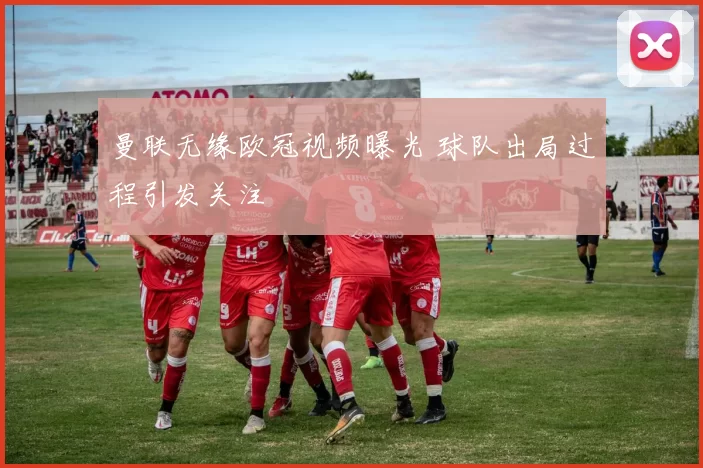 曼联无缘欧冠视频曝光 球队出局过程引发关注