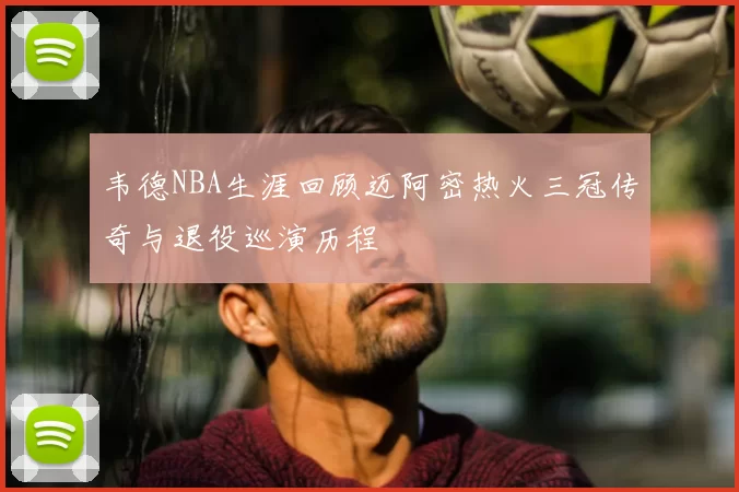 韦德NBA生涯回顾迈阿密热火三冠传奇与退役巡演历程