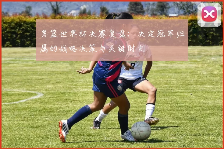 男篮世界杯决赛复盘:决定冠军归属的战略决策与关键时刻
