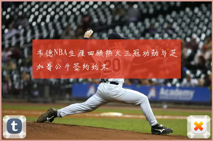 韦德NBA生涯回顾热火三冠功勋与芝加哥公牛签约始末