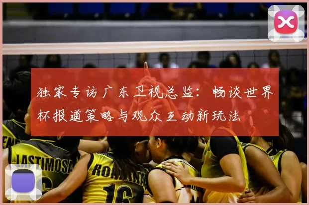 独家专访广东卫视总监:畅谈世界杯报道策略与观众互动新玩法