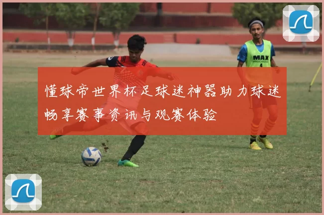 懂球帝世界杯足球迷神器助力球迷畅享赛事资讯与观赛体验