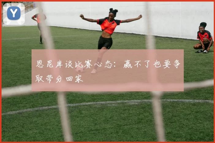 恩昆库谈比赛心态:赢不了也要争取带分回家