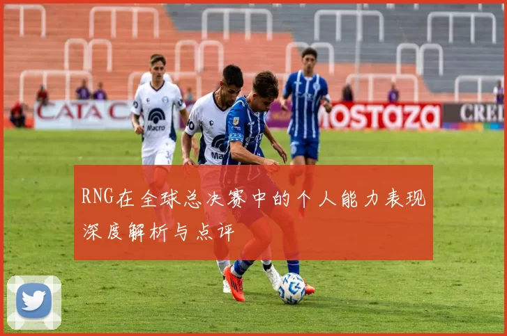RNG在全球总决赛中的个人能力表现深度解析与点评