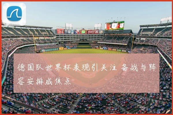 德国队世界杯表现引关注 备战与阵容安排成焦点