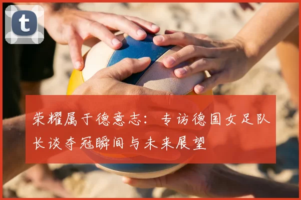 荣耀属于德意志：专访德国女足队长谈夺冠瞬间与未来展望