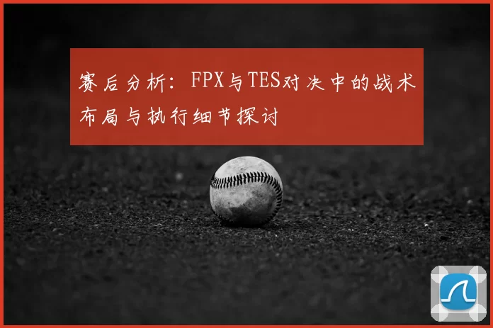 赛后分析：FPX与TES对决中的战术布局与执行细节探讨