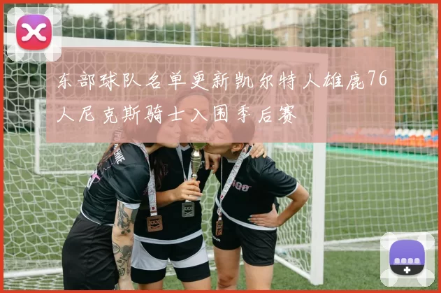 东部球队名单更新凯尔特人雄鹿76人尼克斯骑士入围季后赛
