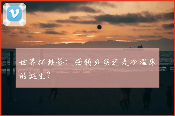 世界杯抽签:强弱分明还是冷温床的诞生?