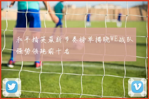 和平精英最新节奏榜单揭晓WE战队强势领跑前十名