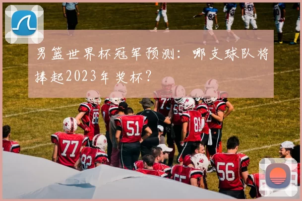 男篮世界杯冠军预测:哪支球队将捧起2023年奖杯?