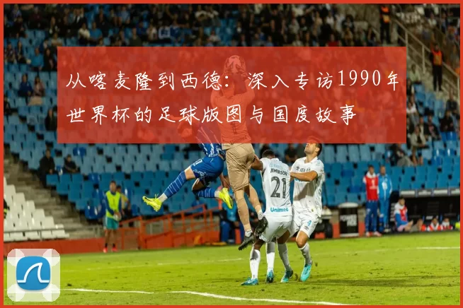 从喀麦隆到西德:深入专访1990年世界杯的足球版图与国度故事