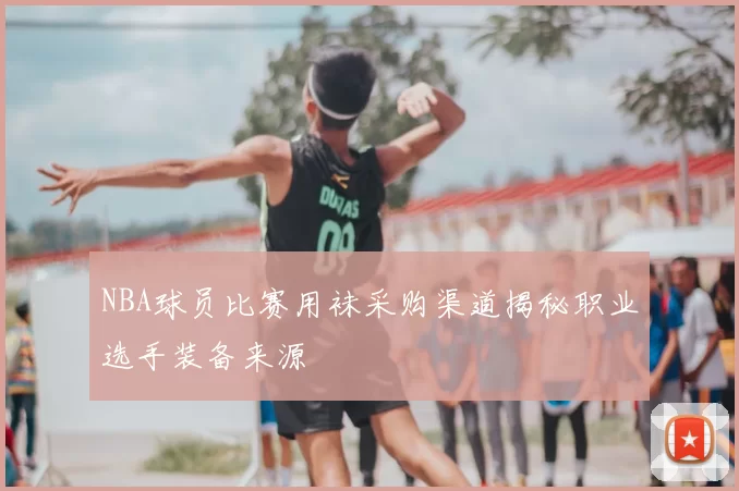 NBA球员比赛用袜采购渠道揭秘职业选手装备来源