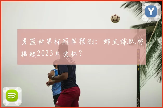 男篮世界杯冠军预测:哪支球队将捧起2023年奖杯?