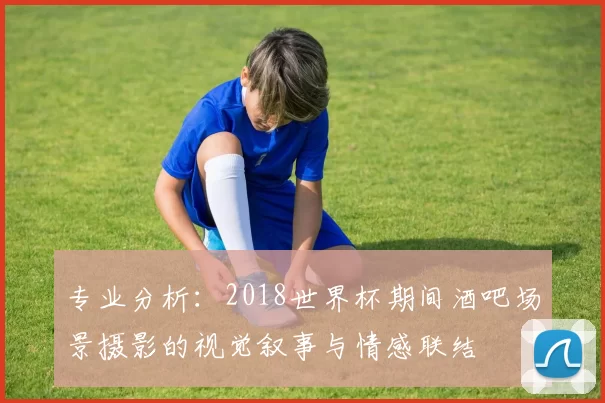 专业分析:2018世界杯期间酒吧场景摄影的视觉叙事与情感联结