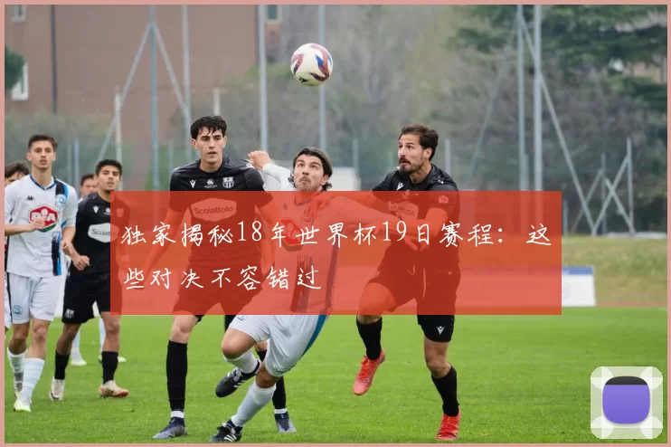 独家揭秘18年世界杯19日赛程：这些对决不容错过