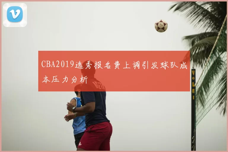 CBA2019选秀报名费上调引发球队成本压力分析