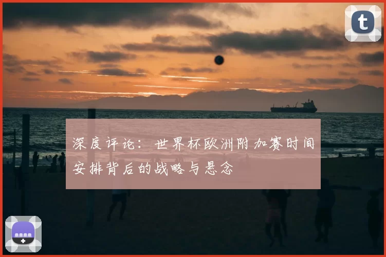 深度评论:世界杯欧洲附加赛时间安排背后的战略与悬念
