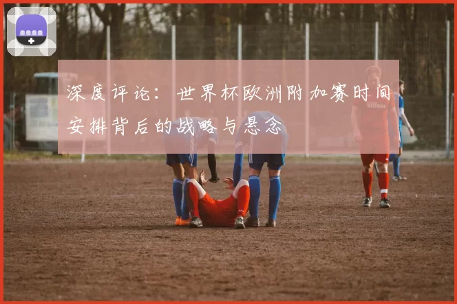 深度评论：世界杯欧洲附加赛时间安排背后的战略与悬念
