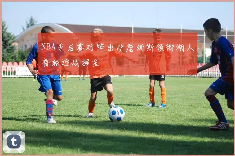 NBA季后赛对阵出炉詹姆斯领衔湖人首轮迎战掘金