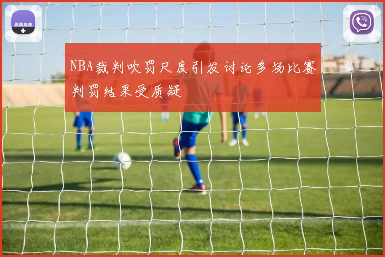NBA裁判吹罚尺度引发讨论多场比赛判罚结果受质疑