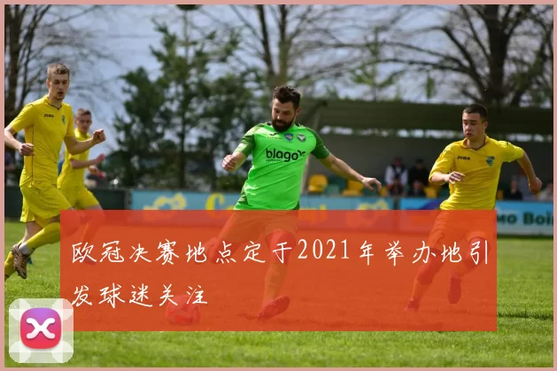 欧冠决赛地点定于2021年举办地引发球迷关注