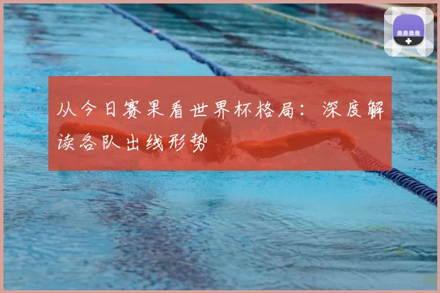 从今日赛果看世界杯格局:深度解读各队出线形势