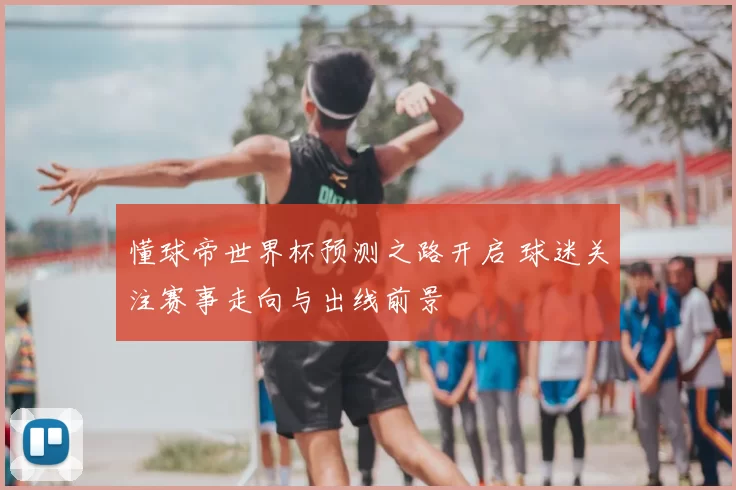 懂球帝世界杯预测之路开启 球迷关注赛事走向与出线前景
