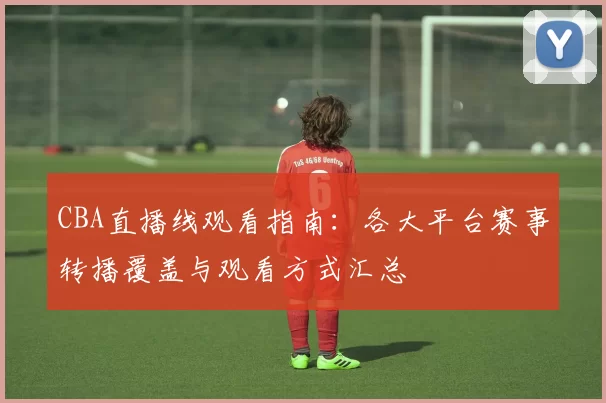 CBA直播线观看指南：各大平台赛事转播覆盖与观看方式汇总