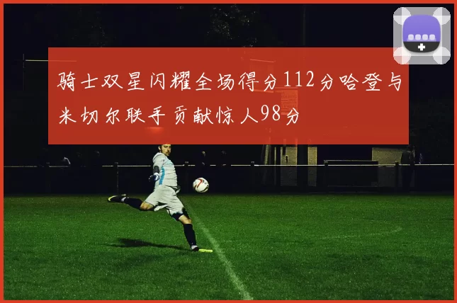 骑士双星闪耀全场得分112分哈登与米切尔联手贡献惊人98分