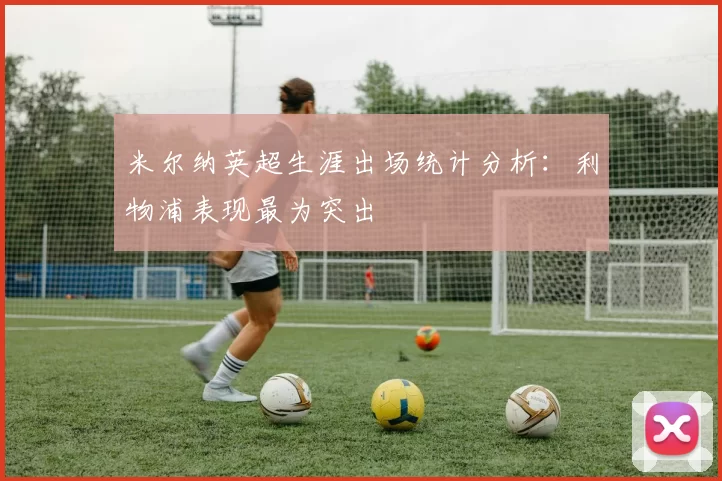 米尔纳英超生涯出场统计分析:利物浦表现最为突出