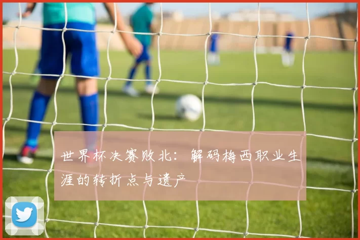 世界杯决赛败北:解码梅西职业生涯的转折点与遗产