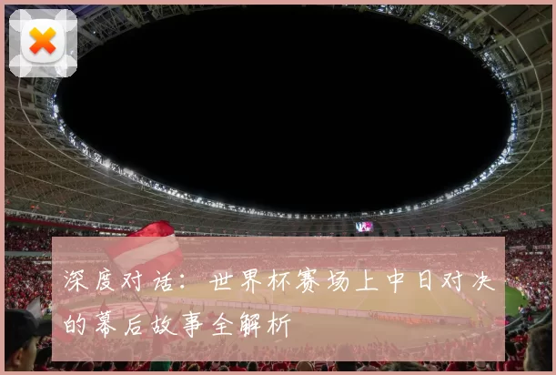 深度对话:世界杯赛场上中日对决的幕后故事全解析