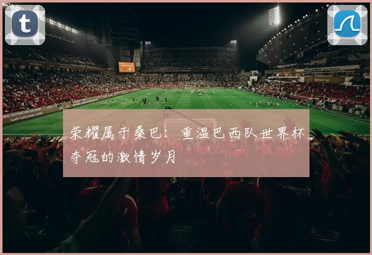荣耀属于桑巴:重温巴西队世界杯夺冠的激情岁月
