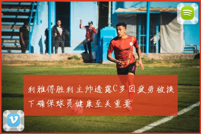 利雅得胜利主帅透露C罗因疲劳被换下确保球员健康至关重要