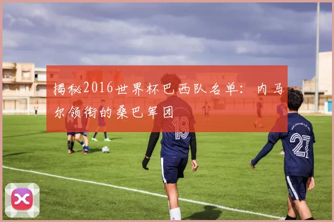 揭秘2016世界杯巴西队名单:内马尔领衔的桑巴军团