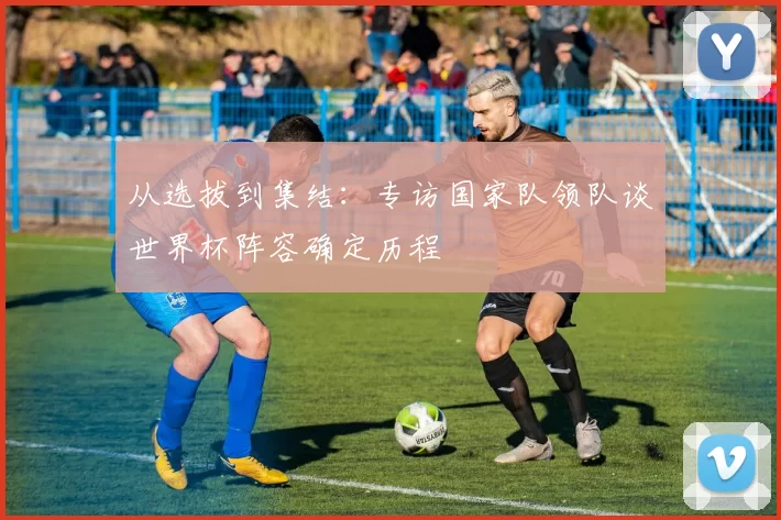 从选拔到集结：专访国家队领队谈世界杯阵容确定历程