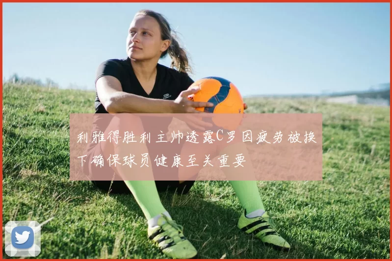 利雅得胜利主帅透露C罗因疲劳被换下确保球员健康至关重要