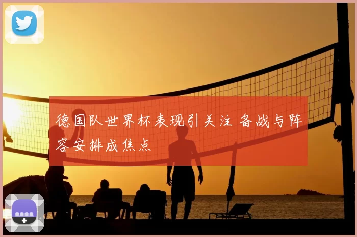 德国队世界杯表现引关注 备战与阵容安排成焦点