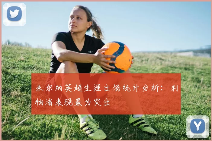 米尔纳英超生涯出场统计分析:利物浦表现最为突出