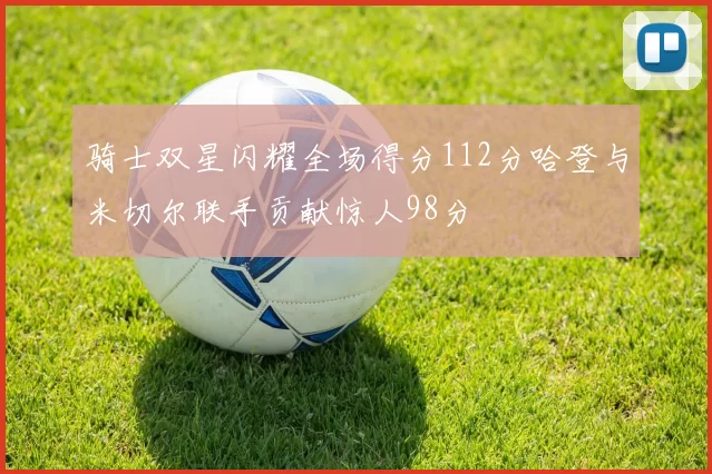 骑士双星闪耀全场得分112分哈登与米切尔联手贡献惊人98分