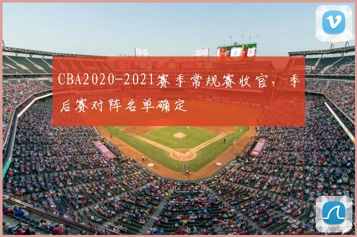CBA2020-2021赛季常规赛收官,季后赛对阵名单确定