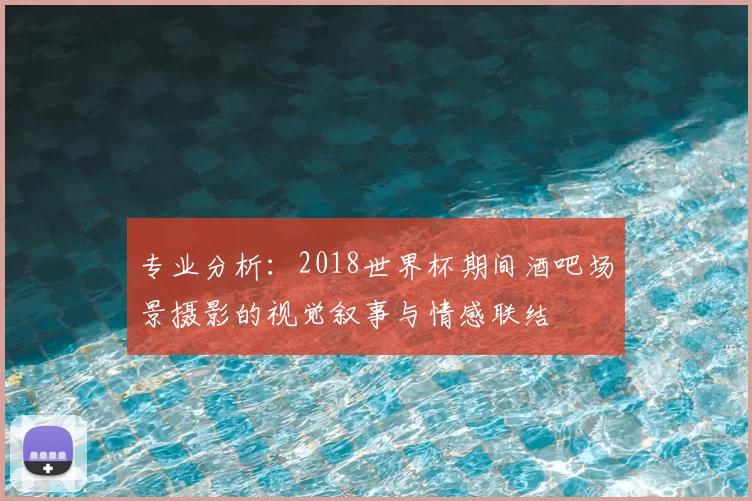 专业分析:2018世界杯期间酒吧场景摄影的视觉叙事与情感联结