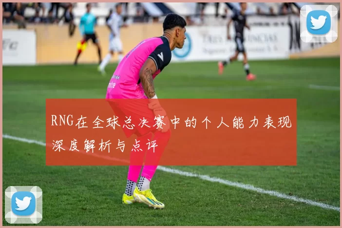 RNG在全球总决赛中的个人能力表现深度解析与点评