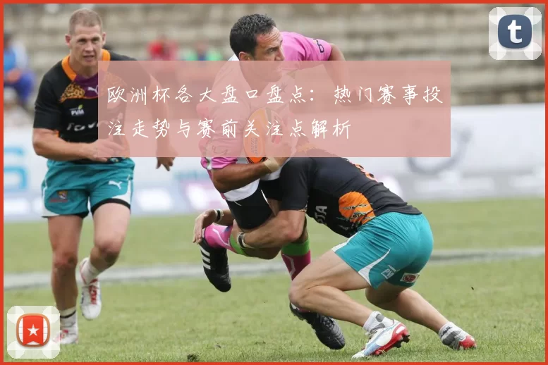 欧洲杯各大盘口盘点:热门赛事投注走势与赛前关注点解析